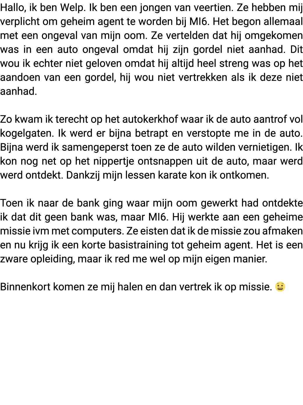 Hallo, ik ben Welp  Ik ben een jongen van veertien  Ze hebben mij verplicht om geheim agent te worden bij MI6  Het be   